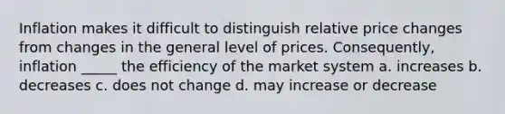 Inflation makes it difficult to distinguish relative price changes from changes in the general level of prices. Consequently, inflation _____ the efficiency of the market system a. increases b. decreases c. does not change d. may increase or decrease