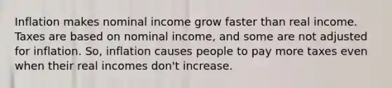 Inflation makes nominal income grow faster than real income. Taxes are based on nominal income, and some are not adjusted for inflation. So, inflation causes people to pay more taxes even when their real incomes don't increase.