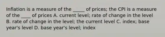 Inflation is a measure of the _____ of prices; the CPI is a measure of the ____ of prices A. current level; rate of change in the level B. rate of change in the level; the current level C. index; base year's level D. base year's level; index