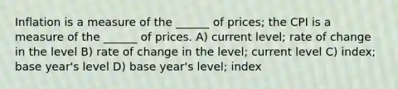 Inflation is a measure of the ______ of prices; the CPI is a measure of the ______ of prices. A) current level; rate of change in the level B) rate of change in the level; current level C) index; base year's level D) base year's level; index