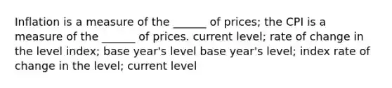 Inflation is a measure of the ______ of prices; the CPI is a measure of the ______ of prices. current level; rate of change in the level index; base year's level base year's level; index rate of change in the level; current level