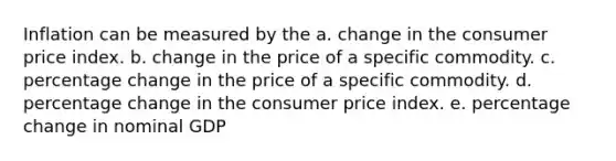 Inflation can be measured by the a. change in the consumer price index. b. change in the price of a specific commodity. c. percentage change in the price of a specific commodity. d. percentage change in the consumer price index. e. percentage change in nominal GDP