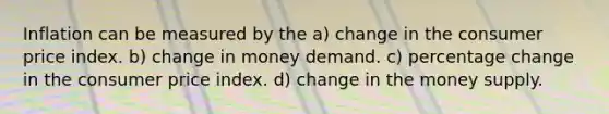 Inflation can be measured by the a) change in the consumer price index. b) change in money demand. c) percentage change in the consumer price index. d) change in the money supply.