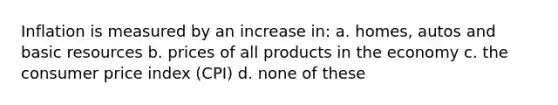 Inflation is measured by an increase in: a. homes, autos and basic resources b. prices of all products in the economy c. the consumer price index (CPI) d. none of these