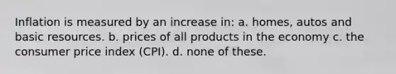 Inflation is measured by an increase in: a. homes, autos and basic resources. b. prices of all products in the economy c. the consumer price index (CPI). d. none of these.