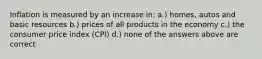 Inflation is measured by an increase in: a.) homes, autos and basic resources b.) prices of all products in the economy c.) the consumer price index (CPI) d.) none of the answers above are correct