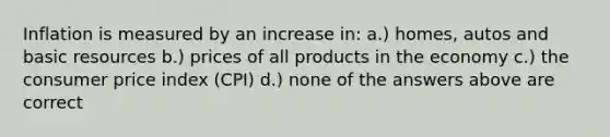 Inflation is measured by an increase in: a.) homes, autos and basic resources b.) prices of all products in the economy c.) the consumer price index (CPI) d.) none of the answers above are correct