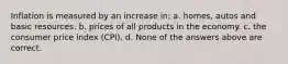 Inflation is measured by an increase in: a. homes, autos and basic resources. b. prices of all products in the economy. c. the consumer price index (CPI). d. None of the answers above are correct.