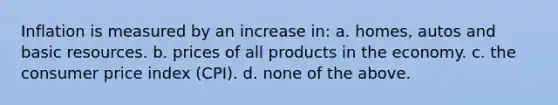 Inflation is measured by an increase in: a. homes, autos and basic resources. b. prices of all products in the economy. c. the consumer price index (CPI). d. none of the above.