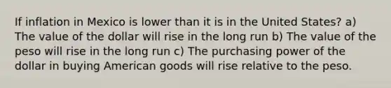 If inflation in Mexico is lower than it is in the United States? a) The value of the dollar will rise in the long run b) The value of the peso will rise in the long run c) The purchasing power of the dollar in buying American goods will rise relative to the peso.