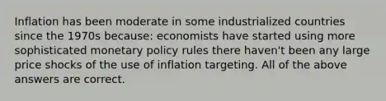 Inflation has been moderate in some industrialized countries since the 1970s because: economists have started using more sophisticated monetary policy rules there haven't been any large price shocks of the use of inflation targeting. All of the above answers are correct.