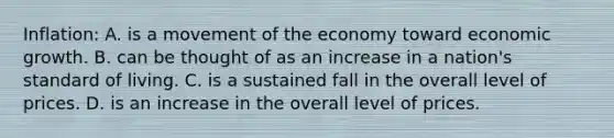 Inflation: A. is a movement of the economy toward economic growth. B. can be thought of as an increase in a nation's standard of living. C. is a sustained fall in the overall level of prices. D. is an increase in the overall level of prices.