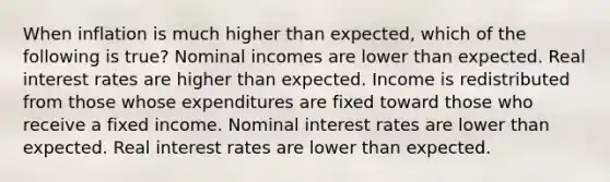 When inflation is much higher than expected, which of the following is true? Nominal incomes are lower than expected. Real interest rates are higher than expected. Income is redistributed from those whose expenditures are fixed toward those who receive a fixed income. Nominal interest rates are lower than expected. Real interest rates are lower than expected.