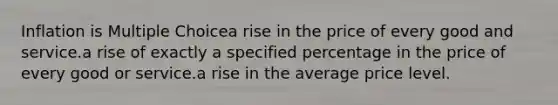 Inflation is Multiple Choicea rise in the price of every good and service.a rise of exactly a specified percentage in the price of every good or service.a rise in the average price level.