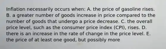 Inflation necessarily occurs when: A. the price of gasoline rises. B. a greater number of goods increase in price compared to the number of goods that undergo a price decrease. C. the overall price level, such as the consumer price index (CPI), rises. D. there is an increase in the rate of change in the price level. E. the price of at least one good, but possibly more