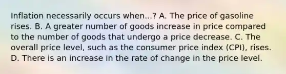 Inflation necessarily occurs when...? A. The price of gasoline rises. B. A greater number of goods increase in price compared to the number of goods that undergo a price decrease. C. The overall price level, such as the consumer price index (CPI), rises. D. There is an increase in the rate of change in the price level.