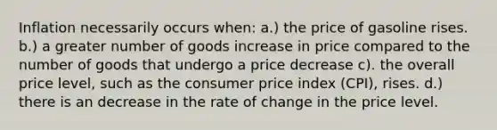 Inflation necessarily occurs when: a.) the price of gasoline rises. b.) a greater number of goods increase in price compared to the number of goods that undergo a price decrease c). the overall price level, such as the consumer price index (CPI), rises. d.) there is an decrease in the rate of change in the price level.