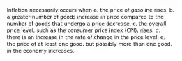 Inflation necessarily occurs when a. the price of gasoline rises. b. a greater number of goods increase in price compared to the number of goods that undergo a price decrease. c. the overall price level, such as the consumer price index (CPI), rises. d. there is an increase in the rate of change in the price level. e. the price of at least one good, but possibly more than one good, in the economy increases.