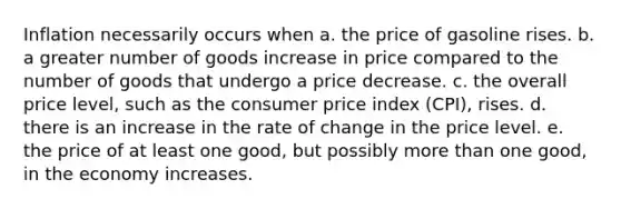 Inflation necessarily occurs when a. the price of gasoline rises. b. a greater number of goods increase in price compared to the number of goods that undergo a price decrease. c. the overall price level, such as the consumer price index (CPI), rises. d. there is an increase in the rate of change in the price level. e. the price of at least one good, but possibly more than one good, in the economy increases.