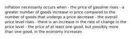 inflation necessarily occurs when - the price of gasoline rises - a greater number of goods increase in price compared to the number of goods that undergo a price decrease - the overall price level rises - there is an increase in the rate of change in the price level - the price of at least one good, but possibly more than one good, in the economy increases