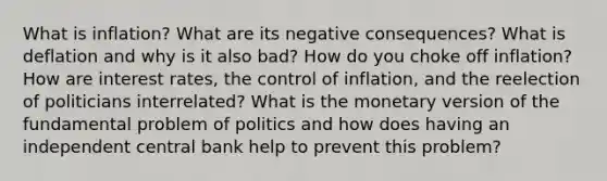 What is inflation? What are its negative consequences? What is deflation and why is it also bad? How do you choke off inflation? How are interest rates, the control of inflation, and the reelection of politicians interrelated? What is the monetary version of the fundamental problem of politics and how does having an independent central bank help to prevent this problem?