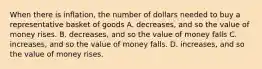 When there is inflation, the number of dollars needed to buy a representative basket of goods A. decreases, and so the value of money rises. B. decreases, and so the value of money falls C. increases, and so the value of money falls. D. increases, and so the value of money rises.