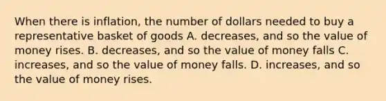 When there is inflation, the number of dollars needed to buy a representative basket of goods A. decreases, and so the value of money rises. B. decreases, and so the value of money falls C. increases, and so the value of money falls. D. increases, and so the value of money rises.