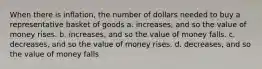 When there is inflation, the number of dollars needed to buy a representative basket of goods a. increases, and so the value of money rises. b. increases, and so the value of money falls. c. decreases, and so the value of money rises. d. decreases, and so the value of money falls