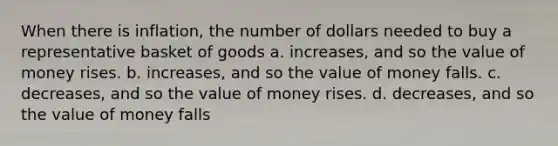 When there is inflation, the number of dollars needed to buy a representative basket of goods a. increases, and so the value of money rises. b. increases, and so the value of money falls. c. decreases, and so the value of money rises. d. decreases, and so the value of money falls