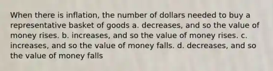 When there is inflation, the number of dollars needed to buy a representative basket of goods a. decreases, and so the value of money rises. b. increases, and so the value of money rises. c. ﻿﻿increases, and so the value of money falls. d. decreases, and so the value of money falls