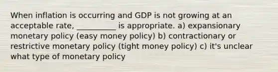 When inflation is occurring and GDP is not growing at an acceptable rate, __________ is appropriate. a) expansionary <a href='https://www.questionai.com/knowledge/kEE0G7Llsx-monetary-policy' class='anchor-knowledge'>monetary policy</a> (easy money policy) b) contractionary or restrictive monetary policy (tight money policy) c) it's unclear what type of monetary policy