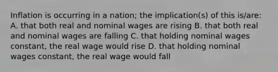 Inflation is occurring in a nation; the implication(s) of this is/are: A. that both real and nominal wages are rising B. that both real and nominal wages are falling C. that holding nominal wages constant, the real wage would rise D. that holding nominal wages constant, the real wage would fall