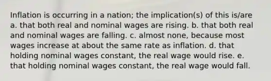 Inflation is occurring in a nation; the implication(s) of this is/are a. that both real and nominal wages are rising. b. that both real and nominal wages are falling. c. almost none, because most wages increase at about the same rate as inflation. d. that holding nominal wages constant, the real wage would rise. e. that holding nominal wages constant, the real wage would fall.