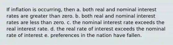 If inflation is occurring, then a. both real and nominal interest rates are greater than zero. b. both real and nominal interest rates are less than zero. c. the nominal interest rate exceeds the real interest rate. d. the real rate of interest exceeds the nominal rate of interest e. preferences in the nation have fallen.