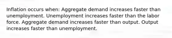 Inflation occurs when: Aggregate demand increases faster than unemployment. Unemployment increases faster than the labor force. Aggregate demand increases faster than output. Output increases faster than unemployment.