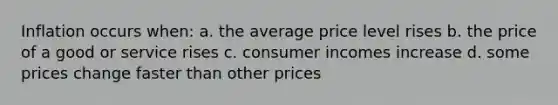 Inflation occurs when: a. the average price level rises b. the price of a good or service rises c. consumer incomes increase d. some prices change faster than other prices