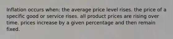 Inflation occurs when: the average price level rises. the price of a specific good or service rises. all product prices are rising over time. prices increase by a given percentage and then remain fixed.