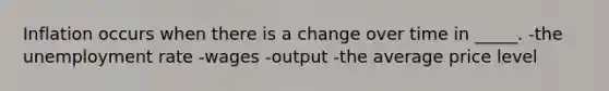 Inflation occurs when there is a change over time in _____. -the unemployment rate -wages -output -the average price level