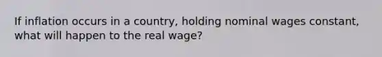 If inflation occurs in a country, holding nominal wages constant, what will happen to the real wage?