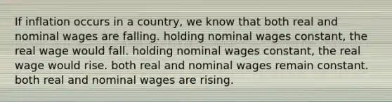 If inflation occurs in a country, we know that both real and nominal wages are falling. holding nominal wages constant, the real wage would fall. holding nominal wages constant, the real wage would rise. both real and nominal wages remain constant. both real and nominal wages are rising.