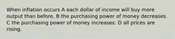 When inflation occurs A each dollar of income will buy more output than before. B the purchasing power of money decreases. C the purchasing power of money increases. D all prices are rising.