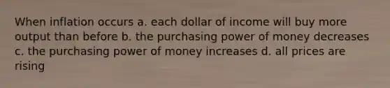 When inflation occurs a. each dollar of income will buy more output than before b. the purchasing power of money decreases c. the purchasing power of money increases d. all prices are rising