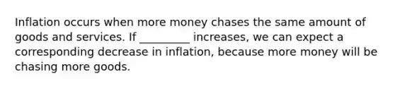 Inflation occurs when more money chases the same amount of goods and services. If _________ increases, we can expect a corresponding decrease in inflation, because more money will be chasing more goods.