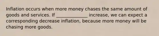 Inflation occurs when more money chases the same amount of goods and services. If ______________ increase, we can expect a corresponding decrease inflation, because more money will be chasing more goods.