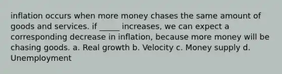 inflation occurs when more money chases the same amount of goods and services. if _____ increases, we can expect a corresponding decrease in inflation, because more money will be chasing goods. a. Real growth b. Velocity c. Money supply d. Unemployment