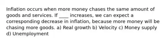 Inflation occurs when more money chases the same amount of goods and services. If ____ increases, we can expect a corresponding decrease in inflation, because more money will be chasing more goods. a) Real growth b) Velocity c) Money supply d) Unemployment