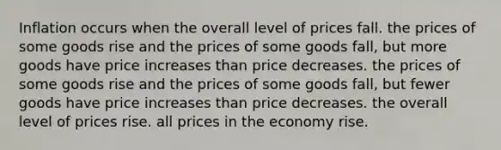 Inflation occurs when the overall level of prices fall. the prices of some goods rise and the prices of some goods fall, but more goods have price increases than price decreases. the prices of some goods rise and the prices of some goods fall, but fewer goods have price increases than price decreases. the overall level of prices rise. all prices in the economy rise.