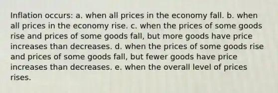 Inflation occurs: a. when all prices in the economy fall. b. when all prices in the economy rise. c. when the prices of some goods rise and prices of some goods fall, but more goods have price increases than decreases. d. when the prices of some goods rise and prices of some goods fall, but fewer goods have price increases than decreases. e. when the overall level of prices rises.