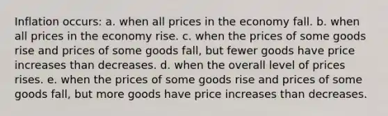 Inflation occurs: a. when all prices in the economy fall. b. when all prices in the economy rise. c. when the prices of some goods rise and prices of some goods fall, but fewer goods have price increases than decreases. d. when the overall level of prices rises. e. when the prices of some goods rise and prices of some goods fall, but more goods have price increases than decreases.