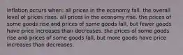 Inflation occurs when: all prices in the economy fall. the overall level of prices rises. all prices in the economy rise. the prices of some goods rise and prices of some goods fall, but fewer goods have price increases than decreases. the prices of some goods rise and prices of some goods fall, but more goods have price increases than decreases.